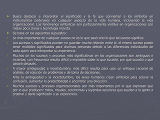 ►    Busca destacar e interpretar el significado y la fe que convierten a los símbolos en
     instrumentos poderosos en cualquier aspecto de la vida humana, incluyendo la vida
     organizacional. Los fenómenos simbólicos son particularmente visibles en organizaciones con
     metas poco claras y tecnología incierta.
►    Se basa en los siguientes supuestos:
3.   Lo más importante de cualquier suceso no es lo que pasó sino lo que tal suceso significa.
4.   Los sucesos y significados pueden no guardar mucha relación entre sí: el mismo suceso puede
     tener múltiples significados para diversas personas debido a las diferencias individuales de
     cada quien para interpretar su experiencia.
5.   Muchos de los sucesos y procesos más significativos en las organizaciones son ambiguos e
     inciertos; con frecuencia resulta difícil o imposible saber lo que sucedió, por qué sucedió o qué
     pasará después.
6.   A mayor ambigüedad e incertidumbre, más difícil resulta para usar un enfoque racional de
     análisis, de solución de problemas y de toma de decisiones.
7.   Ante la ambigüedad y la incertidumbre, los seres humanos crean símbolos para aclarar la
     confusión, aumentar la predictibilidad y encontrar una dirección.
8.   Muchos sucesos y procesos organizacionales son más importantes por lo que expresan que
     por lo que producen: mitos, rituales, ceremonias y leyendas seculares que ayudan a la gente a
     ordenar y darle significado a su experiencia.
 