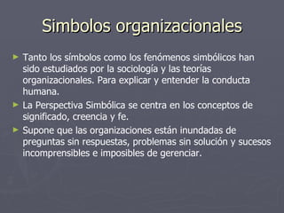 Simbolos organizacionales
►   Tanto los símbolos como los fenómenos simbólicos han
    sido estudiados por la sociología y las teorías
    organizacionales. Para explicar y entender la conducta
    humana.
►   La Perspectiva Simbólica se centra en los conceptos de
    significado, creencia y fe.
►   Supone que las organizaciones están inundadas de
    preguntas sin respuestas, problemas sin solución y sucesos
    incomprensibles e imposibles de gerenciar.
 