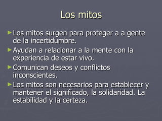 Los mitos
► Los mitos surgen para proteger a a gente
  de la incertidumbre.
► Ayudan a relacionar a la mente con la
  experiencia de estar vivo.
► Comunican deseos y conflictos
  inconscientes.
► Los mitos son necesarios para establecer y
  mantener el significado, la solidaridad. La
  estabilidad y la certeza.
 