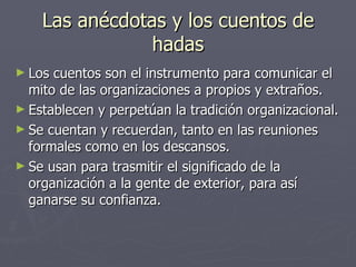Las anécdotas y los cuentos de
                hadas
► Los cuentos son el instrumento para comunicar el
  mito de las organizaciones a propios y extraños.
► Establecen y perpetúan la tradición organizacional.
► Se cuentan y recuerdan, tanto en las reuniones
  formales como en los descansos.
► Se usan para trasmitir el significado de la
  organización a la gente de exterior, para así
  ganarse su confianza.
 