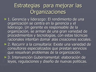 Estrategias para mejorar las
              Organizaciones
► 1. Gerencia y liderazgo: El rendimiento de una
  organización se centra en la gerencia y el
  liderazgo. Un gerente es responsable de la
  organización, se arman de una gran variedad de
  procedimientos y tecnologías, con estas técnicas
  racionales intentan domar alas creaciones sociales.
► 2. Recurrir a la consultaría: Existe una variedad de
  consultores especializados que prestan servicios
  que resuelvan problemas de la organización.
► 3. Intervención Gubernamental: elaboración de
  leyes, regulaciones y diseño de nuevas politicas.
 