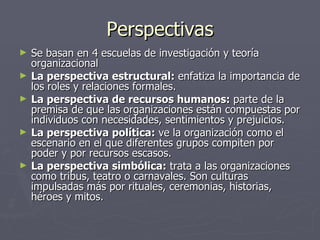 Perspectivas
►   Se basan en 4 escuelas de investigación y teoría
    organizacional
►   La perspectiva estructural: enfatiza la importancia de
    los roles y relaciones formales.
►   La perspectiva de recursos humanos: parte de la
    premisa de que las organizaciones están compuestas por
    individuos con necesidades, sentimientos y prejuicios.
►   La perspectiva política: ve la organización como el
    escenario en el que diferentes grupos compiten por
    poder y por recursos escasos.
►   La perspectiva simbólica: trata a las organizaciones
    como tribus, teatro o carnavales. Son culturas
    impulsadas más por rituales, ceremonias, historias,
    héroes y mitos.
 