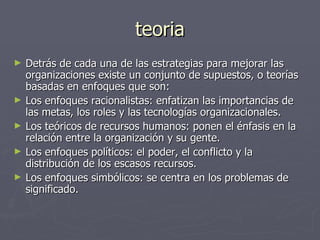teoria
►   Detrás de cada una de las estrategias para mejorar las
    organizaciones existe un conjunto de supuestos, o teorías
    basadas en enfoques que son:
►   Los enfoques racionalistas: enfatizan las importancias de
    las metas, los roles y las tecnologías organizacionales.
►   Los teóricos de recursos humanos: ponen el énfasis en la
    relación entre la organización y su gente.
►   Los enfoques políticos: el poder, el conflicto y la
    distribución de los escasos recursos.
►   Los enfoques simbólicos: se centra en los problemas de
    significado.
 