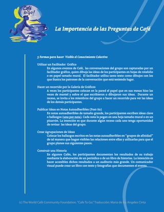 La Importancia de las Preguntas de Café



             5 Formas para hacer Visible el Conocimiento Colectivo

             Utilizar un Facilitador Gráfico
                     En algunos eventos de Café, las conversaciones del grupo son capturadas por un
                     facilitador gráfico, quien dibuja las ideas de los participantes en hojas de rotafolio
                     o en papel tamaño mural. El facilitador utiliza tanto texto como dibujos con los
                     que ilustra los patrones de la conversación que está teniendo lugar.

             Hacer un recorrido por la Galería de Gráficos
                    A veces los participantes colocan en la pared el papel que en sus mesas hizo las
                    veces de mantel y sobre el que escribieron o dibujaron sus ideas. Durante un
                    receso, se invita a los miembros del grupo a hacer un recorrido para ver las ideas
                    de los demás participantes.

             Publicar Ideas en Notas Autoadheribles (Post-Its)
                    En notas autoadheribles de tamaño grande, los participantes escriben ideas clave
                    o hallazgos (uno por nota). Cada nota la pegan en una hoja tamaño mural o en un
                    pizarrón. La intención es que durante algún receso cada uno tenga oportunidad
                    de revisar las ideas del grupo.

             Crear Agrupaciones de Ideas
                    Colocar los hallazgos escritos en las notas autoadheribles en “grupos de afinidad”
                    de tal manera que hagan visibles las relaciones entre ellas y utilizarlas para que el
                    grupo planee sus siguientes pasos.

             Construir una Historia
                    En algunos Cafés, los participantes documentan los resultados de su trabajo
                    mediante la elaboración de un periódico o de un libro de historias. La intención es
                    hacer accesibles dichos resultados a un auditorio más grande. Un comunicador
                    visual puede crear un libro con texto y fotografías que documenten el evento.




(c) The World Café Community Foundation. "Cafe To Go." Traducción: Maria de los Angeles Cinta
 