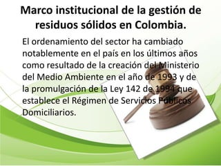 Marco institucional de la gestión de
  residuos sólidos en Colombia.
El ordenamiento del sector ha cambiado
notablemente en el país en los últimos años
como resultado de la creación del Ministerio
del Medio Ambiente en el año de 1993 y de
la promulgación de la Ley 142 de 1994 que
establece el Régimen de Servicios Públicos
Domiciliarios.
 
