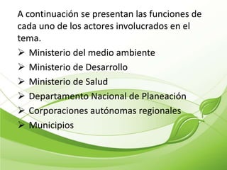 A continuación se presentan las funciones de
cada uno de los actores involucrados en el
tema.
 Ministerio del medio ambiente
 Ministerio de Desarrollo
 Ministerio de Salud
 Departamento Nacional de Planeación
 Corporaciones autónomas regionales
 Municipios
 