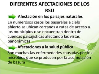 DIFERENTES AFECTACIONES DE LOS
              RSU
      Afectación en los paisajes naturales
En numerosos casos los basurales a cielo
abierto se ubican cercanos a rutas de acceso a
los municipios o se encuentran dentro de
cuencas paisajísticas afectando las vistas
panorámicas.
      Afectaciones a la salud pública
Son muchas las enfermedades causadas por los
microbios que se producen por la acumulación
de basura
 
