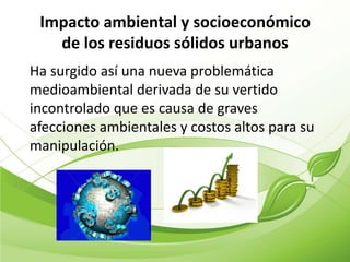 Impacto ambiental y socioeconómico
   de los residuos sólidos urbanos
Ha surgido así una nueva problemática
medioambiental derivada de su vertido
incontrolado que es causa de graves
afecciones ambientales y costos altos para su
manipulación.
 