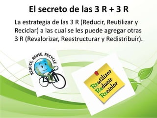 El secreto de las 3 R + 3 R
La estrategia de las 3 R (Reducir, Reutilizar y
Reciclar) a las cual se les puede agregar otras
3 R (Revalorizar, Reestructurar y Redistribuir).
 