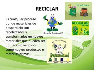 RECICLAR
Es cualquier proceso
donde materiales de
desperdicio son
recolectados y
transformados en nuevos
materiales que pueden ser
utilizados o vendidos
como nuevos productos o
materias primas.
 