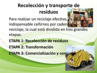 Recolección y transporte de
              residuos
Para realizar un reciclaje efectivo, es
indispensable ceñirnos por cadena de
reciclaje, la cual está dividida en tres grandes
etapas:
ETAPA 1: Recolección de residuos
ETAPA 2: Transformación
ETAPA 3: Comercialización y consumo
 