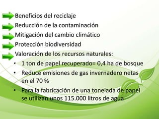 Beneficios del reciclaje
 Reducción de la contaminación
 Mitigación del cambio climático
 Protección biodiversidad
 Valoración de los recursos naturales:
• 1 ton de papel recuperado= 0,4 ha de bosque
• Reduce emisiones de gas invernadero netas
   en el 70 %
• Para la fabricación de una tonelada de papel
   se utilizan unos 115.000 litros de agua
 