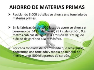 AHORRO DE MATERIAS PRIMAS
 Reciclando 3.000 botellas se ahorra una tonelada de
  materias primas.

 En la fabricación de 1000 latas de acero se ahorra el
  consumo de 64 kg. de hierro, 25 kg. de carbón, 0,9
  metros cúbicos de agua y la emisión de 171 kg. de
  dióxido de carbono a la atmósfera.

 Por cada tonelada de acero usado que reciclamos,
  ahorramos una tonelada y media de mineral de
  hierro y unos 500 kilogramos de carbón.
 
