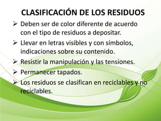 CLASIFICACIÓN DE LOS RESIDUOS
 Deben ser de color diferente de acuerdo
  con el tipo de residuos a depositar.
 Llevar en letras visibles y con símbolos,
  indicaciones sobre su contenido.
 Resistir la manipulación y las tensiones.
 Permanecer tapados.
 Los residuos se clasifican en reciclables y no
  reciclables.
 