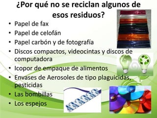 ¿Por qué no se reciclan algunos de
             esos residuos?
•   Papel de fax
•   Papel de celofán
•   Papel carbón y de fotografía
•   Discos compactos, videocintas y discos de
    computadora
•   Icopor de empaque de alimentos
•   Envases de Aerosoles de tipo plaguicidas,
    pesticidas
•   Las bombillas
•   Los espejos
 