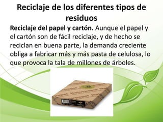 Reciclaje de los diferentes tipos de
                residuos
Reciclaje del papel y cartón. Aunque el papel y
el cartón son de fácil reciclaje, y de hecho se
reciclan en buena parte, la demanda creciente
obliga a fabricar más y más pasta de celulosa, lo
que provoca la tala de millones de árboles.
 