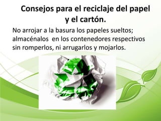 Consejos para el reciclaje del papel
             y el cartón.
No arrojar a la basura los papeles sueltos;
almacénalos en los contenedores respectivos
sin romperlos, ni arrugarlos y mojarlos.
 