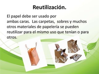 Reutilización.
El papel debe ser usado por
ambas caras. Las carpetas, sobres y muchos
otros materiales de papelería se pueden
reutilizar para el mismo uso que tenían o para
otros.
 