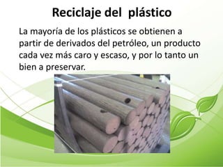 Reciclaje del plástico
La mayoría de los plásticos se obtienen a
partir de derivados del petróleo, un producto
cada vez más caro y escaso, y por lo tanto un
bien a preservar.
 