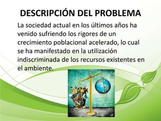 DESCRIPCIÓN DEL PROBLEMA
La sociedad actual en los últimos años ha
venido sufriendo los rigores de un
crecimiento poblacional acelerado, lo cual
se ha manifestado en la utilización
indiscriminada de los recursos existentes en
el ambiente.
 