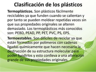 Clasificación de los plásticos
Termoplásticos. Son plásticos fácilmente
reciclables ya que funden cuando se calientan y
por tanto se pueden moldear repetidas veces sin
que sus propiedades originales se alteren
demasiado. Los termoplásticos más conocidos
son: PEBD, PEAD, PP, PET, PVC, PS, EPS.
Termoestables. Son difíciles de reciclar ya que
están formados por polímeros con cadenas
ligadas químicamente que hacen necesaria la
destrucción de su estructura molecular para
poder fundirlos y esto conlleva a una alteración
grande de sus propiedades originales.
 