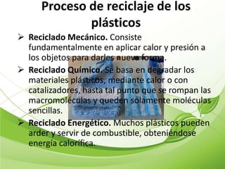 Proceso de reciclaje de los
              plásticos
 Reciclado Mecánico. Consiste
  fundamentalmente en aplicar calor y presión a
  los objetos para darles nueva forma.
 Reciclado Químico. Se basa en degradar los
  materiales plásticos, mediante calor o con
  catalizadores, hasta tal punto que se rompan las
  macromoléculas y queden solamente moléculas
  sencillas.
 Reciclado Energético. Muchos plásticos pueden
  arder y servir de combustible, obteniéndose
  energía calorífica.
 
