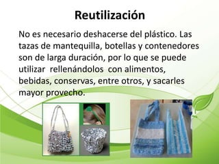 Reutilización
No es necesario deshacerse del plástico. Las
tazas de mantequilla, botellas y contenedores
son de larga duración, por lo que se puede
utilizar rellenándolos con alimentos,
bebidas, conservas, entre otros, y sacarles
mayor provecho.
 