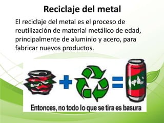 Reciclaje del metal
El reciclaje del metal es el proceso de
reutilización de material metálico de edad,
principalmente de aluminio y acero, para
fabricar nuevos productos.
 