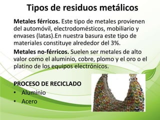 Tipos de residuos metálicos
Metales férricos. Este tipo de metales provienen
del automóvil, electrodomésticos, mobiliario y
envases (latas).En nuestra basura este tipo de
materiales constituye alrededor del 3%.
Metales no-férricos. Suelen ser metales de alto
valor como el aluminio, cobre, plomo y el oro o el
platino de los equipos electrónicos.

PROCESO DE RECICLADO
• Aluminio
• Acero
 