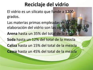 Reciclaje del vidrio
El vidrio es un silicato que funde a 1200
grados.
Las materias primas empleadas en la
elaboración del vidrio son las siguientes:
Arena hasta un 35% del total de la mezcla
Soda hasta un 12% del total de la mezcla
Caliza hasta un 15% del total de la mezcla
Casco hasta un 45% del total de la mezcla
 