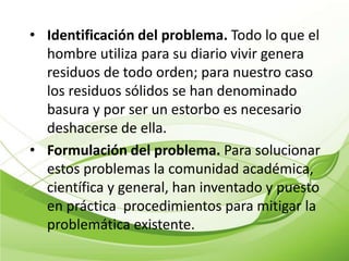 • Identificación del problema. Todo lo que el
  hombre utiliza para su diario vivir genera
  residuos de todo orden; para nuestro caso
  los residuos sólidos se han denominado
  basura y por ser un estorbo es necesario
  deshacerse de ella.
• Formulación del problema. Para solucionar
  estos problemas la comunidad académica,
  científica y general, han inventado y puesto
  en práctica procedimientos para mitigar la
  problemática existente.
 
