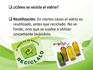  ¿Cómo se recicla el vidrio?

 Reutilización. En ciertos casos el vidrio es
  reutilizado, antes que reciclado. No se
  funde, sino que se vuelve a utilizar
  únicamente lavándolo.
 