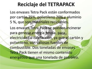 Reciclaje del TETRAPACK
Los envases Tetra Pack están conformados
por cartón 75%, polietileno 20% y aluminio
5 %, que son materiales reciclables.
Los envases Tetra Pack se pueden incinerar
para generar energía limpia, para
electricidad o calefacción, ya que el cartón y
polietileno, son valiosas fuentes de
combustible. Dos toneladas de envases
Tetra Pack tienen el mismo contenido
energético que una tonelada de petróleo.
 