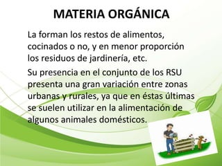 MATERIA ORGÁNICA
La forman los restos de alimentos,
cocinados o no, y en menor proporción
los residuos de jardinería, etc.
Su presencia en el conjunto de los RSU
presenta una gran variación entre zonas
urbanas y rurales, ya que en éstas últimas
se suelen utilizar en la alimentación de
algunos animales domésticos.
 