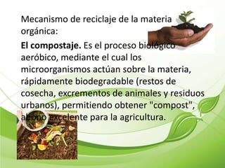 Mecanismo de reciclaje de la materia
orgánica:
El compostaje. Es el proceso biológico
aeróbico, mediante el cual los
microorganismos actúan sobre la materia,
rápidamente biodegradable (restos de
cosecha, excrementos de animales y residuos
urbanos), permitiendo obtener "compost",
abono excelente para la agricultura.
 