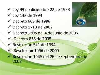    Ley 99 de diciembre 22 de 1993
   Ley 142 de 1994
   Decreto 605 de 1996
   Decreto 1713 de 2002
   Decreto 1505 del 4 de junio de 2003
    Decreto 838 de 2005
   Resolución 541 de 1994
    Resolución 1096 de 2000
   Resolución 1045 del 26 de septiembre de
    2003
 