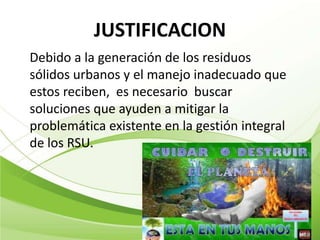 JUSTIFICACION
Debido a la generación de los residuos
sólidos urbanos y el manejo inadecuado que
estos reciben, es necesario buscar
soluciones que ayuden a mitigar la
problemática existente en la gestión integral
de los RSU.
 