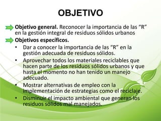 OBJETIVO
Objetivo general. Reconocer la importancia de las “R”
en la gestión integral de residuos sólidos urbanos
Objetivos específicos.
• Dar a conocer la importancia de las “R” en la
   gestión adecuada de residuos sólidos.
• Aprovechar todos los materiales reciclables que
   hacen parte de los residuos sólidos urbanos y que
   hasta el momento no han tenido un manejo
   adecuado.
• Mostrar alternativas de empleo con la
   implementación de estrategias como el reciclaje.
• Disminuir el impacto ambiental que generan los
   residuos sólidos mal manejados.
 