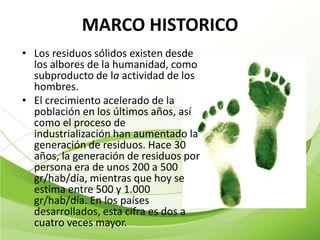 MARCO HISTORICO
• Los residuos sólidos existen desde
  los albores de la humanidad, como
  subproducto de la actividad de los
  hombres.
• El crecimiento acelerado de la
  población en los últimos años, así
  como el proceso de
  industrialización han aumentado la
  generación de residuos. Hace 30
  años, la generación de residuos por
  persona era de unos 200 a 500
  gr/hab/día, mientras que hoy se
  estima entre 500 y 1.000
  gr/hab/día. En los países
  desarrollados, esta cifra es dos a
  cuatro veces mayor.
 