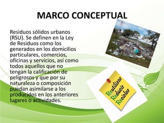 MARCO CONCEPTUAL
Residuos sólidos urbanos
(RSU). Se definen en la Ley
de Residuos como los
generados en los domicilios
particulares, comercios,
oficinas y servicios, así como
todos aquellos que no
tengan la calificación de
peligrosos y que por su
naturaleza o composición
puedan asimilarse a los
producidos en los anteriores
lugares o actividades.
 