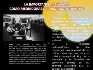 • En la historia de la humanidad Las
                                                                      Tecnologías han permeado todos
                                                                      los     campos       del    ejercicio
                                                                      laboral, económico, científico y
                                                                      militar        generando      nuevas
                                                                      herramientas y descubrimientos
                                                                      que facilitan la vida de la misma
                                                                      sociedad.
•   Kefala,     2006;     Benavides      y      Pedró,    2007;     • En            la           educación
    Kozma, 2003, 2005; Ramboll Management, 2006) indican
    que hay enormes diferencias entre países en lo que
                                                                      tradicionalmente,        ha     sido
    concierne a la incorporación de las TIC a la educación y a la     considerada una prioridad de las
    conexión de los centros educativos a internet.
    Así, mientras que en algunos países la mayoría o incluso la       políticas culturales, de bienestar
    práctica totalidad de los centros educativos cuentan con
    un alto nivel de equipamiento y disponen de conexión de
                                                                      social y de equidad. Hoy día la
    banda ancha a internet, en otros –entre los que se                educación y la formación se
    encuentran no pocos países iberoamericanos– siguen
    existiendo carencias enormes en ambos aspectos.                   convierten     además      en    una
                                                                      prioridad estratégica para las
                                                                      políticas de desarrollo
 