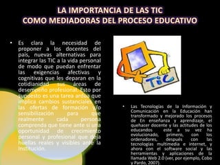 • Es clara la necesidad de
  proponer a los docentes del
  país, nuevas alternativas para
  integrar las TIC a la vida personal
  de modo que puedan enfrentar
  las exigencias afectivas y
  cognitivas que les deparan en la
  cotidianidad sus áreas de
  desempeño profesional. Esto por
  supuesto es una tarea ardua que
  implica cambios sustanciales en
  las ofertas de formación y/o          •   Las Tecnologías de la Información y
                                            Comunicación en la Educación han
  sensibilización       para     que        transformado y mejorado los procesos
  realmente        cada      persona        de En enseñanza y aprendizaje, el
  comprenda que tiene ante sí una           quehacer docente y las actitudes de los
  oportunidad de crecimiento                educandos       este a su vez ha
                                            evolucionado,    primero,     con    los
  personal y profesional que deja           ordenadores,     después     con     las
  huellas reales y visibles ante la         tecnologías multimedia e internet, y
  Institución.                              ahora con el software social y las
                                            herramientas y aplicaciones de la
                                            llamada Web 2.0 (ver, por ejemplo, Cobo
                                            y Pardo, 2007).
 