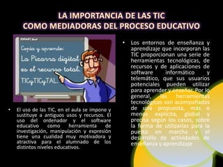• Los entornos de enseñanza y
                                                  aprendizaje que incorporan las
                                                  TIC proporcionan una serie de
                                                  herramientas tecnológicas, de
                                                  recursos y de aplicaciones de
                                                  software      informático     y
                                                  telemático, que sus usuarios
                                                  potenciales pueden utilizar
                                                  para aprender y enseñar. Por lo
                                                  general, las herramientas
                                                  tecnológicas van acompañadas
•   El uso de las TIC, en el aula se impone y     de una propuesta, más o
    sustituye a antiguos usos y recursos. El      menos explícita, global y
    uso del ordenador y el software               precisa según los casos, sobre
    educativo      como    herramienta    de      la forma de utilizarlas para la
    investigación, manipulación y expresión       puesta en marcha y el
    tiene una cualidad muy motivadora y           desarrollo de actividades de
    atractiva para el alumnado de los             enseñanza y aprendizaje
    distintos niveles educativos.
 