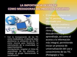 • El trabajo cotidiano con
                                           las TIC permite al
                                           alumnado una
                                           intervención creativa y
                                           personal, mantener un
                                           ritmo propio de
                                           descubrimiento y
• Con la Incorporación de las TIC          aprendizaje, así como el
  como mediadoras, el docente debe         acceso a la información
  plantearse la utilización de las TIC
  como recurso para favorecer, La          más integral, permitiendo
  estimulación de la creatividad, La       iniciar un proceso de
  experimentación                    y
  manipulación, respetar el ritmo de       universalización del uso y
  aprendizaje de los alumnos, el           conocimiento de las TIC.
  trabajo en grupo favoreciendo la
  socialización                            (Pedagogía y Tic).
 