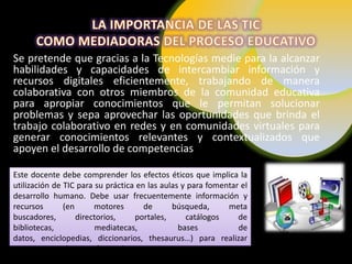 Se pretende que gracias a la Tecnologías medie para la alcanzar
habilidades y capacidades de intercambiar información y
recursos digitales eficientemente, trabajando de manera
colaborativa con otros miembros de la comunidad educativa
para apropiar conocimientos que le permitan solucionar
problemas y sepa aprovechar las oportunidades que brinda el
trabajo colaborativo en redes y en comunidades virtuales para
generar conocimientos relevantes y contextualizados que
apoyen el desarrollo de competencias

Este docente debe comprender los efectos éticos que implica la
utilización de TIC para su práctica en las aulas y para fomentar el
desarrollo humano. Debe usar frecuentemente información y
recursos       (en      motores       de      búsqueda,      meta
buscadores,        directorios,    portales,      catálogos     de
bibliotecas,             mediatecas,            bases           de
datos, enciclopedias, diccionarios, thesaurus…) para realizar
tareas personales y profesionales.
 