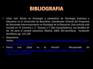 • César Coll. Doctor en Psicología y catedrático de Psicología Evolutiva y
  Educativa en la Universitat de Barcelona. Coordinador General del Programa
  de Doctorado Interuniversitario en Psicología de la Educación. Este artículo está
  incluido en: R. Carneiro, J. C. Toscano y T. Díaz (compiladores), Los desafíos de
  las TIC para el cambio educativo, Madrid, 2009, OEI-Santillana, Fundación
  Santillana, pp. 113-126
• Alejandrina
  Varela, http://boards5.melodysoft.com/InnoPedaUpelIpb/comentario-sobre-
  la-importancia-de-50.html
• Pierry     Levi     ¿Qué       es     lo     Virtual?        Recuperado        de
  http://www.unilibrecali.edu.co/moodle/file.php/340/Tema_1/Levy_Pierre_-
  _Que_Es_Lo_Virtual.PDF
 