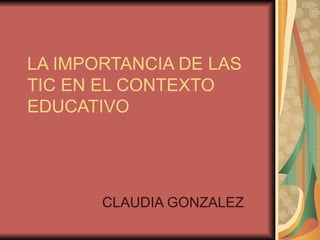LA IMPORTANCIA DE LAS TIC EN EL CONTEXTO EDUCATIVO CLAUDIA GONZALEZ 