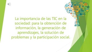 La importancia de las TIC en la
sociedad: para la obtención de
información, la generación de
aprendizajes, la solución de
problemas y la participación social.
 