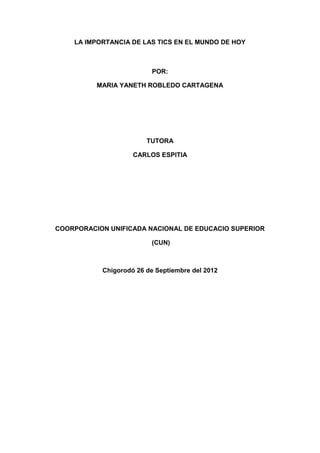 LA IMPORTANCIA DE LAS TICS EN EL MUNDO DE HOY



                          POR:

          MARIA YANETH ROBLEDO CARTAGENA




                        TUTORA

                    CARLOS ESPITIA




COORPORACION UNIFICADA NACIONAL DE EDUCACIO SUPERIOR

                          (CUN)



           Chigorodó 26 de Septiembre del 2012
 