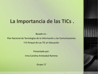 La Importancia de las TICs .
Basado en :
Plan Nacional de Tecnologías de la Información y las Comunicaciones
Y El Porqué de Las TIC en Educación
Presentado por:
Irma Carolina Aristizabal Ramirez
Grupo 17
 
